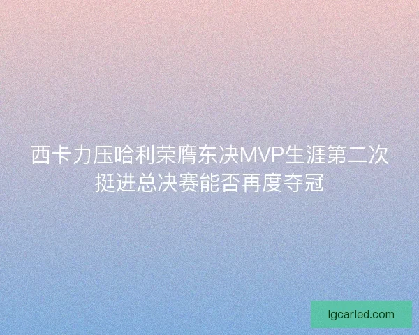 西卡力压哈利荣膺东决MVP生涯第二次挺进总决赛能否再度夺冠 西卡力压哈利荣膺东决MVP生涯第二次挺进总决赛能否再度夺冠