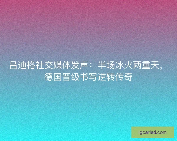 吕迪格社交媒体发声：半场冰火两重天，德国晋级书写逆转传奇