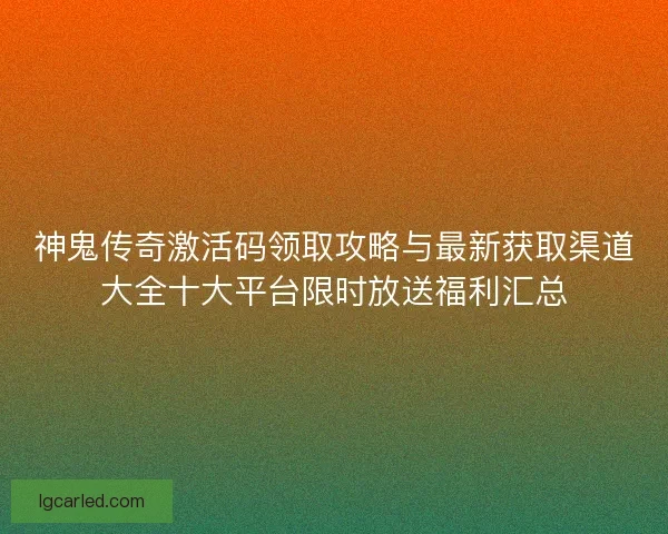 神鬼传奇激活码领取攻略与最新获取渠道大全十大平台限时放送福利汇总