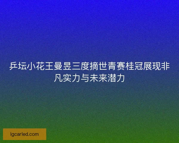 乒坛小花王曼昱三度摘世青赛桂冠展现非凡实力与未来潜力