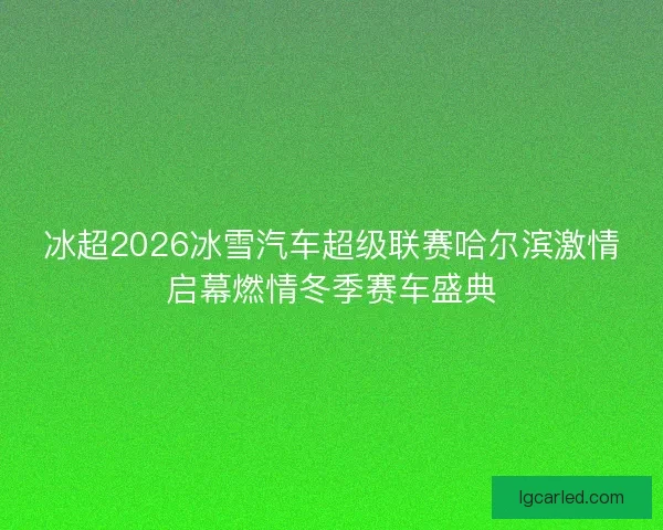 冰超2026冰雪汽车超级联赛哈尔滨激情启幕燃情冬季赛车盛典