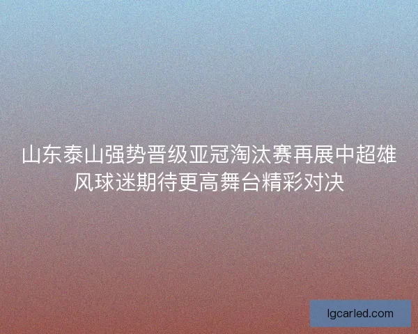 山东泰山强势晋级亚冠淘汰赛再展中超雄风球迷期待更高舞台精彩对决 山东泰山强势晋级亚冠淘汰赛再展中超雄风球迷期待更高舞台精彩对决