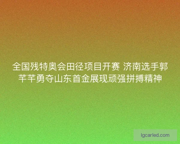 全国残特奥会田径项目开赛 济南选手郭芊芊勇夺山东首金展现顽强拼搏精神