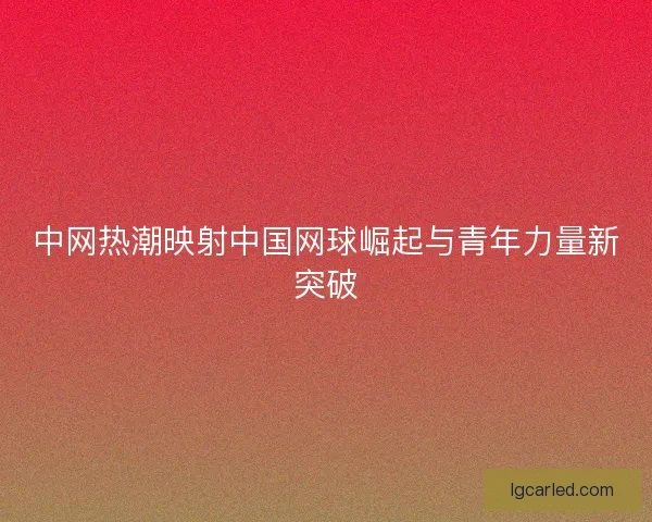 中网热潮映射中国网球崛起与青年力量新突破