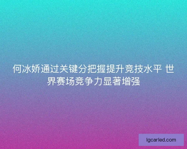 何冰娇通过关键分把握提升竞技水平 世界赛场竞争力显著增强