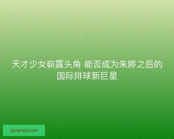 天才少女崭露头角 能否成为朱婷之后的国际排球新巨星