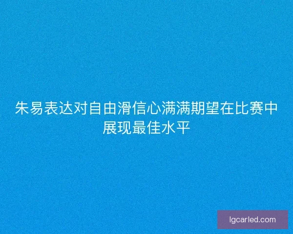 朱易表达对自由滑信心满满期望在比赛中展现最佳水平