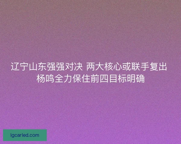 辽宁山东强强对决 两大核心或联手复出 杨鸣全力保住前四目标明确 辽宁山东强强对决 两大核心或联手复出 杨鸣全力保住前四目标明确