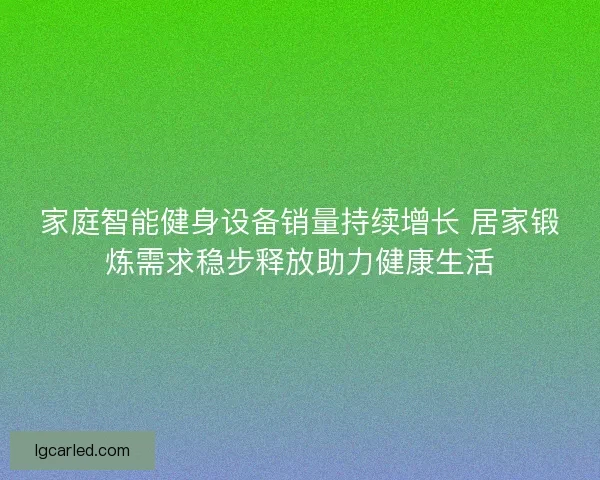 家庭智能健身设备销量持续增长 居家锻炼需求稳步释放助力健康生活 家庭智能健身设备销量持续增长 居家锻炼需求稳步释放助力健康生活