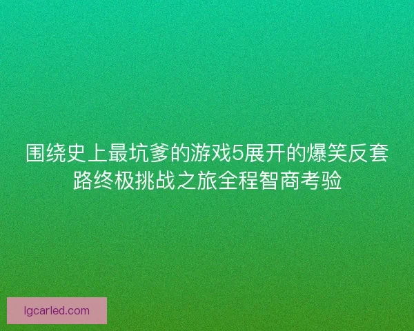 围绕史上最坑爹的游戏5展开的爆笑反套路终极挑战之旅全程智商考验