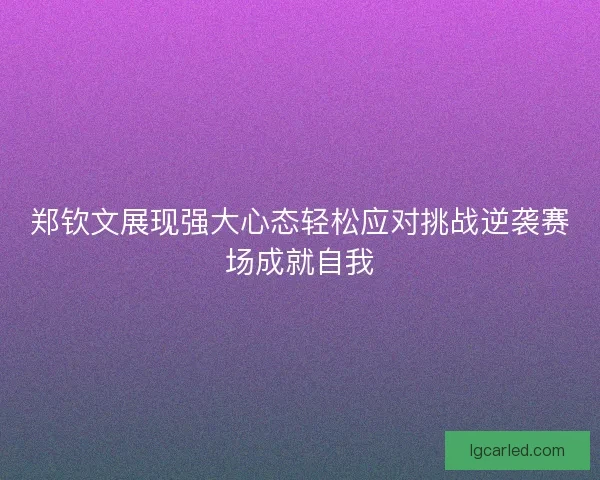郑钦文展现强大心态轻松应对挑战逆袭赛场成就自我