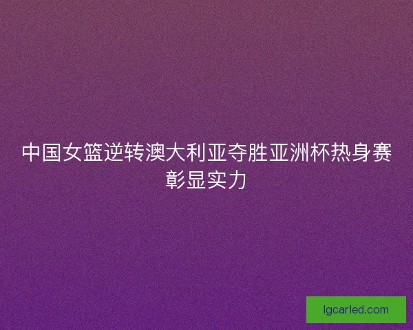 中国女篮逆转澳大利亚夺胜亚洲杯热身赛彰显实力