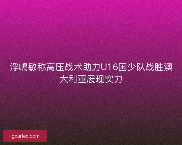 浮嶋敏称高压战术助力U16国少队战胜澳大利亚展现实力