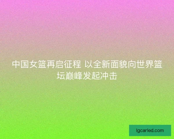 中国女篮再启征程 以全新面貌向世界篮坛巅峰发起冲击