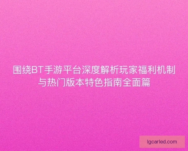 围绕BT手游平台深度解析玩家福利机制与热门版本特色指南全面篇