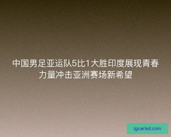 中国男足亚运队5比1大胜印度展现青春力量冲击亚洲赛场新希望