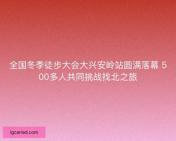 全国冬季徒步大会大兴安岭站圆满落幕 500多人共同挑战找北之旅