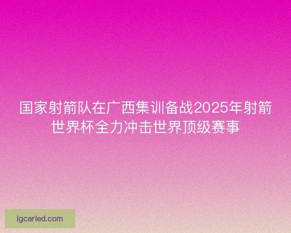 国家射箭队在广西集训备战2025年射箭世界杯全力冲击世界顶级赛事